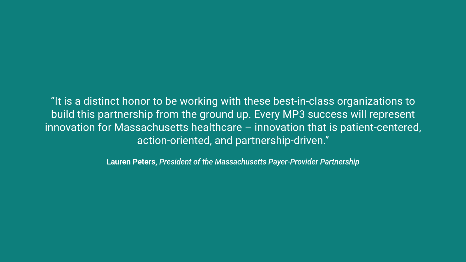A quote which reads, “It is a distinct honor to be working with these best-in-class organizations to build this partnership from the ground up. Every MP3 success will represent innovation for Massachusetts healthcare – innovation that is patient-centered, action-oriented, and partnership-driven.” Lauren Peters, President of the Massachusetts Payer-Provider Partnership