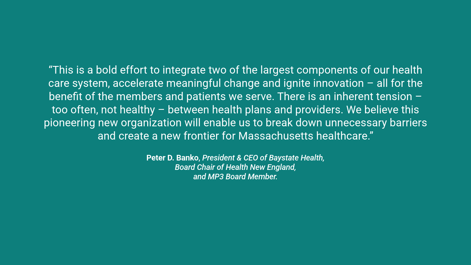 A quote graphic which reads “This is a bold effort to integrate two of the largest components of our health care system, accelerate meaningful change and ignite innovation – all for the benefit of the members and patients we serve. There is an inherent tension – too often, not healthy – between health plans and providers. We believe this pioneering new organization will enable us to break down unnecessary barriers and create a new frontier for Massachusetts healthcare.” Peter D. Banko, President & CEO of Baystate Health, Board Chair of Health New England, and MP3 Board Member.