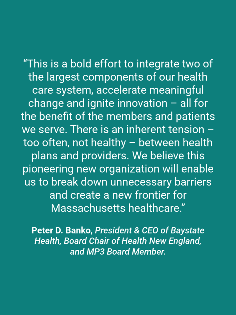 A quote graphic which reads “This is a bold effort to integrate two of the largest components of our health care system, accelerate meaningful change and ignite innovation – all for the benefit of the members and patients we serve. There is an inherent tension – too often, not healthy – between health plans and providers. We believe this pioneering new organization will enable us to break down unnecessary barriers and create a new frontier for Massachusetts healthcare.” Peter D. Banko, President & CEO of Baystate Health, Board Chair of Health New England, and MP3 Board Member.