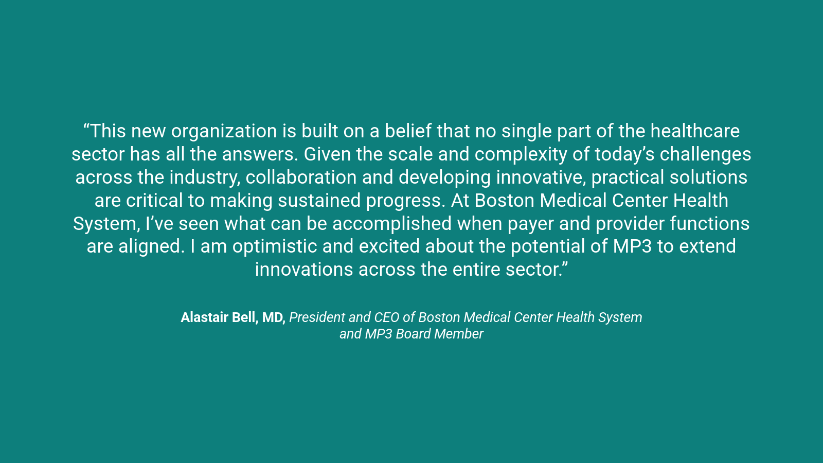 A quote graphic which reads, “This new organization is built on a belief that no single part of the healthcare sector has all the answers. Given the scale and complexity of today’s challenges across the industry, collaboration and developing innovative, practical solutions are critical to making sustained progress. At Boston Medical Center Health System, I’ve seen what can be accomplished when payer and provider functions are aligned. I am optimistic and excited about the potential of MP3 to extend innovations across the entire sector.” Alastair Bell, MD, President and CEO of Boston Medical Center Health System and MP3 Board Member