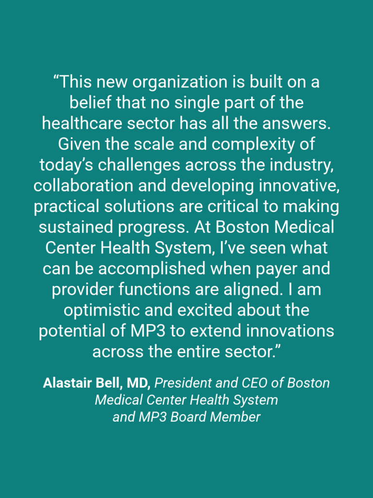 A quote graphic which reads, "This new organization is built on a belief that no single part of the healthcare sector has all the answers. Given the scale and complexity of today’s challenges across the industry, collaboration and developing innovative, practical solutions are critical to making sustained progress. At Boston Medical Center Health System, I’ve seen what can be accomplished when payer and provider functions are aligned. I am optimistic and excited about the potential of MP3 to extend innovations across the entire sector.” Alastair Bell, MD, President and CEO of Boston Medical Center Health System and MP3 Board Member