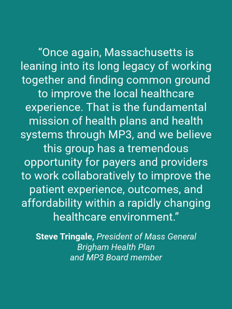A quote graphic which reads, “Once again, Massachusetts is leaning into its long legacy of working together and finding common ground to improve the local healthcare experience. That is the fundamental mission of health plans and health systems through MP3, and we believe this group has a tremendous opportunity for payers and providers to work collaboratively to improve the patient experience, outcomes, and affordability within a rapidly changing healthcare environment.” Steve Tringale, President of Mass General Brigham Health Plan and MP3 Board member