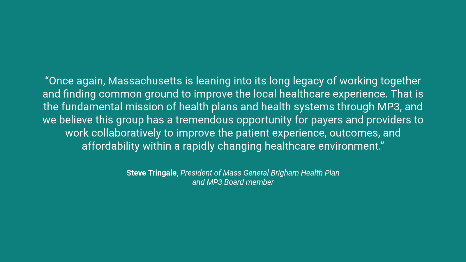 A quote graphic which reads, “Once again, Massachusetts is leaning into its long legacy of working together and finding common ground to improve the local healthcare experience. That is the fundamental mission of health plans and health systems through MP3, and we believe this group has a tremendous opportunity for payers and providers to work collaboratively to improve the patient experience, outcomes, and affordability within a rapidly changing healthcare environment.” Steve Tringale, President of Mass General Brigham Health Plan and MP3 Board member